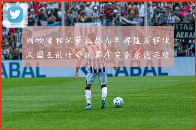 利物浦铭记萨拉赫九年辉煌历程埃及国王的传奇故事在安菲尔德延续