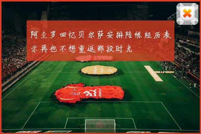 阿圭罗回忆贝尔萨安排陪练经历表示再也不想重返那段时光