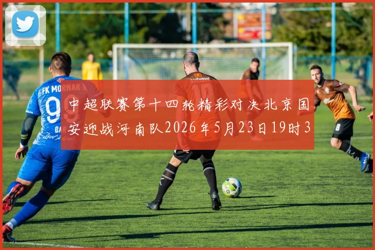 中超联赛第十四轮精彩对决北京国安迎战河南队2026年5月23日19时35分开赛