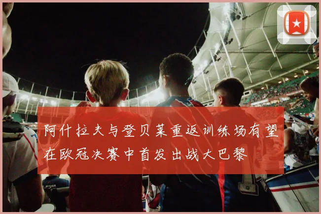 阿什拉夫与登贝莱重返训练场有望在欧冠决赛中首发出战大巴黎