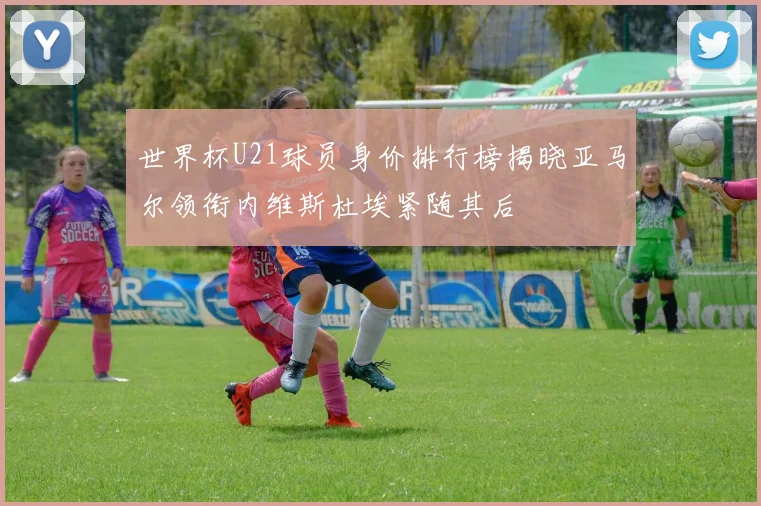 世界杯U21球员身价排行榜揭晓亚马尔领衔内维斯杜埃紧随其后