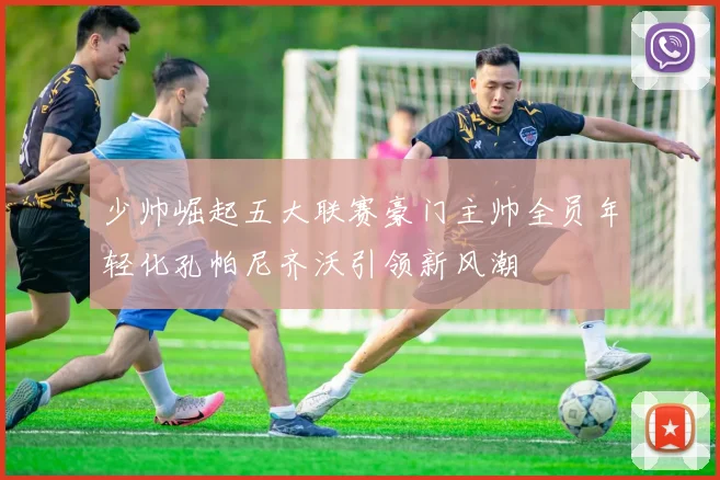 少帅崛起五大联赛豪门主帅全员年轻化孔帕尼齐沃引领新风潮