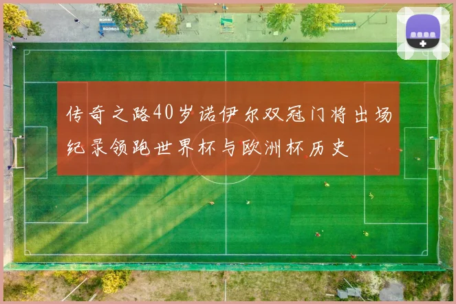 传奇之路40岁诺伊尔双冠门将出场纪录领跑世界杯与欧洲杯历史