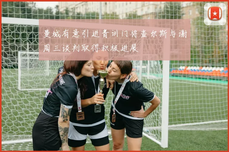 曼城有意引进青训门将查尔斯与谢周三谈判取得积极进展