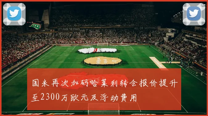 国米再次加码哈莱利转会报价提升至2300万欧元及浮动费用